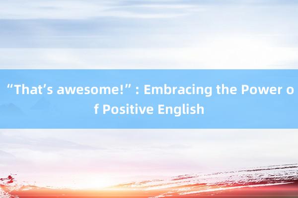 “That’s awesome!”: Embracing the Power of Positive English