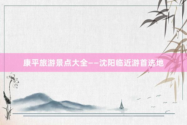 康平旅游景点大全——沈阳临近游首选地