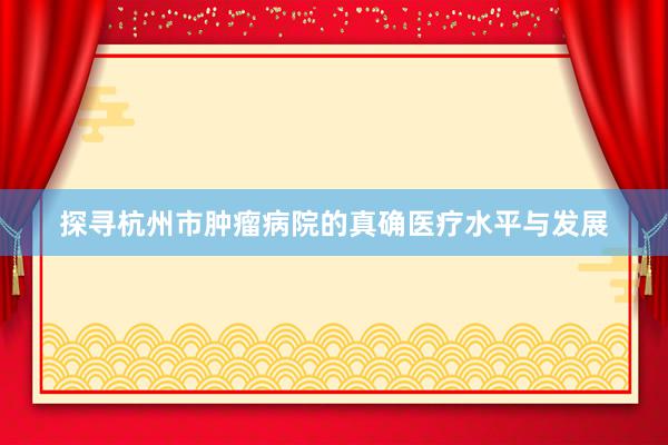 探寻杭州市肿瘤病院的真确医疗水平与发展