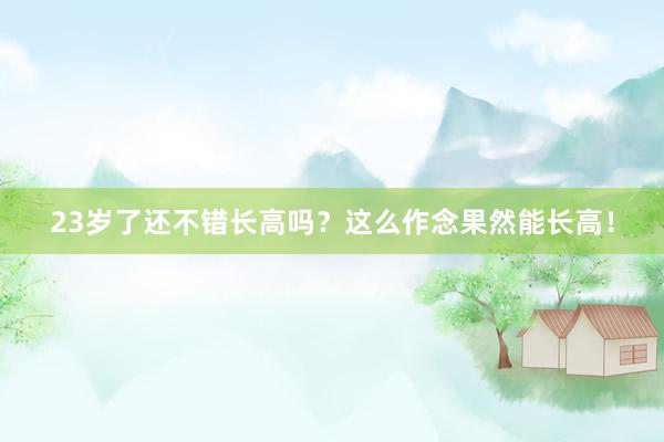 23岁了还不错长高吗？这么作念果然能长高！