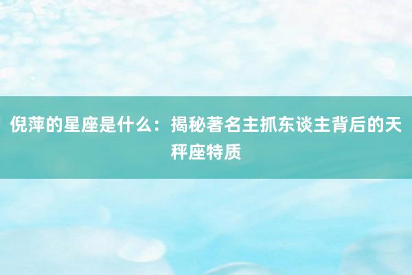 倪萍的星座是什么：揭秘著名主抓东谈主背后的天秤座特质