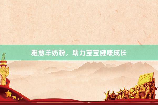 雅慧羊奶粉，助力宝宝健康成长